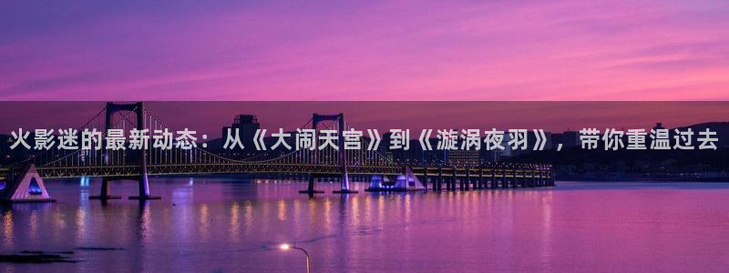 酷客影院日本伦理：火影迷的最新动态：从《大闹天宫》到《漩涡夜羽》，带你重温过去